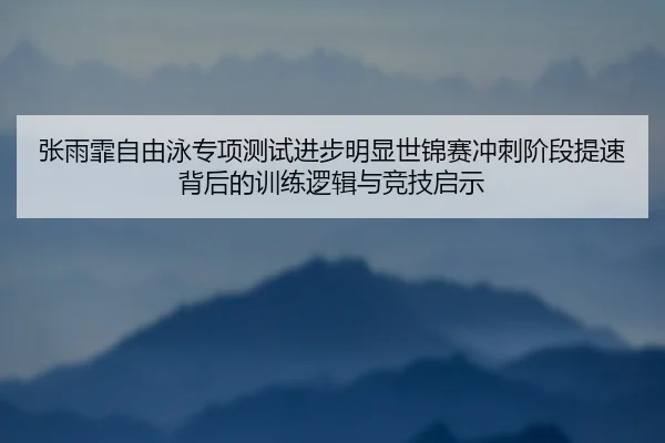 张雨霏自由泳专项测试进步明显世锦赛冲刺阶段提速背后的训练逻辑与竞技启示