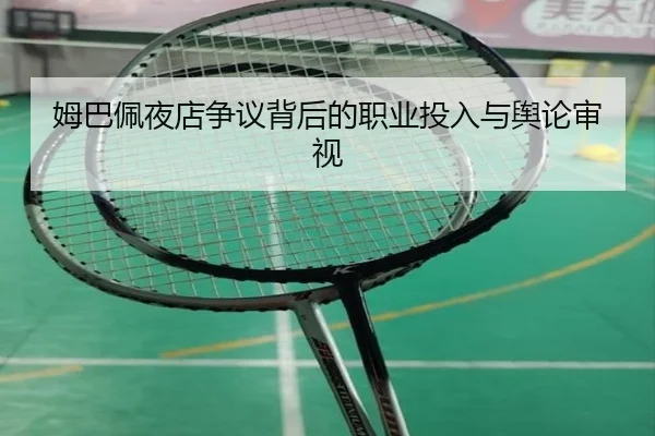 姆巴佩夜店争议背后的职业投入与舆论审视